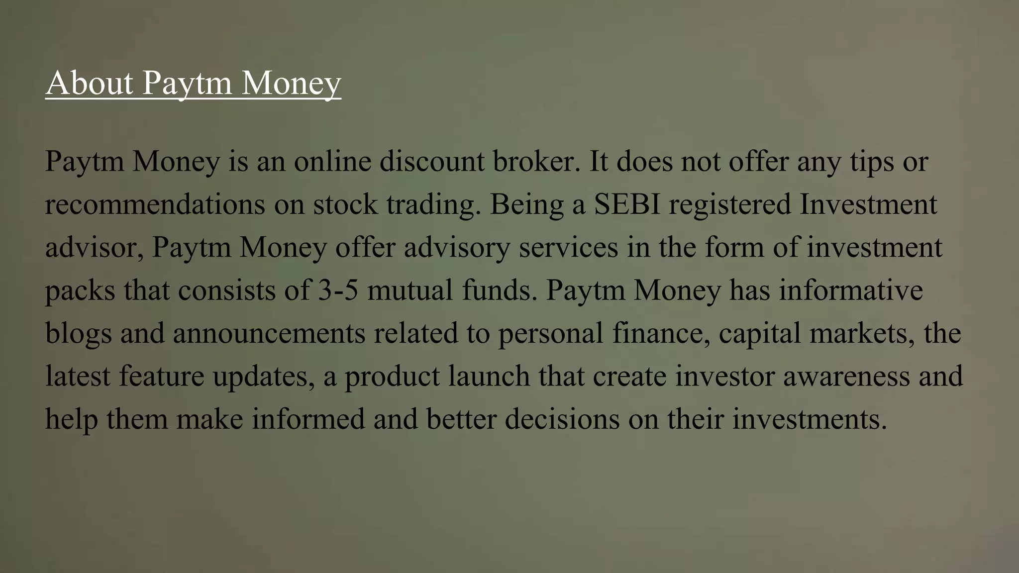 About Paytm Money
Paytm Money is an online discount broker. It does not offer any tips or
recommendations on stock trading. Being a SEBI registered Investment
advisor, Paytm Money offer advisory services in the form of investment
packs that consists of 3-5 mutual funds. Paytm Money has informative
blogs and announcements related to personal finance, capital markets, the
latest feature updates, a product launch that create investor awareness and
help them make informed and better decisions on their investments.