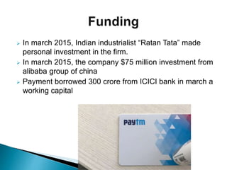  In march 2015, Indian industrialist “Ratan Tata” made
personal investment in the firm.
 In march 2015, the company $75 million investment from
alibaba group of china
 Payment borrowed 300 crore from ICICI bank in march a
working capital
 