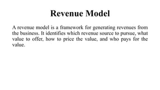 Revenue Model
A revenue model is a framework for generating revenues from
the business. It identifies which revenue source to pursue, what
value to offer, how to price the value, and who pays for the
value.
 