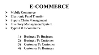 E-COMMERCE
 Mobile Commerce
 Electronic Fund Transfer
 Supply Chain Management
 Inventory Management System
 Types Of E-commerce:
1) Business To Business
2) Business To Customer
3) Customer To Customer
4) Customer To Business
 