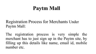 Registration Process for Merchants Under
Paytm Mall:
The registration process is very simple the
merchant has to just sign up in the Paytm site, by
filling up this details like name, email id, mobile
number etc.
Paytm Mall
 