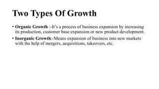 Two Types Of Growth
• Organic Growth :-It’s a process of business expansion by increasing
its production, customer base expansion or new product development.
• Inorganic Growth:-Means expansion of business into new markets
with the help of mergers, acquisitions, takeovers, etc.
 