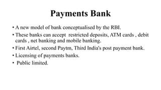 Payments Bank
• A new model of bank conceptualised by the RBI.
• These banks can accept restricted deposits, ATM cards , debit
cards , net banking and mobile banking.
• First Airtel, second Paytm, Third India's post payment bank.
• Licensing of payments banks.
• Public limited.
 