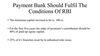 Payment Bank Should Fulfil The
Conditions Of RBI
• The minimum capital invested to be rs. 100 cr.
• For the first five years the stake of promoter’s contribution should be
40% of paid-up equity capital.
• 25% of it’s branches must be in unbanked ruler areas.
 