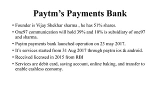 Paytm’s Payments Bank
• Founder is Vijay Shekhar sharma , he has 51% shares.
• One97 communication will hold 39% and 10% is subsidiary of one97
and sharma.
• Paytm payments bank launched operation on 23 may 2017.
• It’s services started from 31 Aug 2017 through paytm ios & android.
• Received licensed in 2015 from RBI
• Services are debit card, saving account, online baking, and transfer to
enable cashless economy.
 