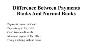 Difference Between Payments
Banks And Normal Banks
• Payments banks can't lend
• Deposits up to Rs.1 lakh
• Can’t issue credit cards
• Minimum capital of Rs.100 cr.
• Foreign holding in these banks
 