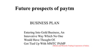 Future prospects of paytm
BUSINESS PLAN
(Metals and Minerals Trading Corporation of India),
Entering Into Gold Business, An
Innovative Way Which No One
Would Have Thought Of.
Got Tied Up With MMTC PAMP.
 