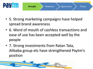 • 5. Strong marketing campaigns have helped
spread brand awareness
• 6. Word of mouth of cashless transactions and
ease of use has been accepted well by the
people
• 7. Strong investments from Ratan Tata,
Alibaba group etc have strengthened Paytm's
position
ThreatStrength Weakness Opportunity Threat
 