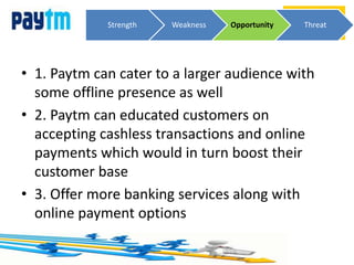 • 1. Paytm can cater to a larger audience with
some offline presence as well
• 2. Paytm can educated customers on
accepting cashless transactions and online
payments which would in turn boost their
customer base
• 3. Offer more banking services along with
online payment options
Strength Weakness Opportunity Threat
 