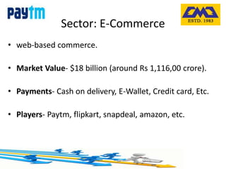 Sector: E-Commerce
• web-based commerce.
• Market Value- $18 billion (around Rs 1,116,00 crore).
• Payments- Cash on delivery, E-Wallet, Credit card, Etc.
• Players- Paytm, flipkart, snapdeal, amazon, etc.
 
