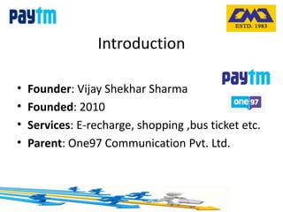 Introduction
• Founder: Vijay Shekhar Sharma
• Founded: 2010
• Services: E-recharge, shopping ,bus ticket etc.
• Parent: One97 Communication Pvt. Ltd.
 