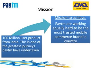 Mission
100 Million user product
from India. This is one of
the greatest journeys
paytm have undertaken.
Mission to achieve.
Paytm are working
equally hard to be the
most trusted mobile
commerce brand in
country
 