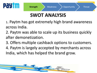 SWOT ANALYSIS
Strength Weakness Opportunity Threat
1. Paytm has got extremely high brand awareness
across India.
2. Paytm was able to scale up its business quickly
after demonetization.
3. Offers multiple cashback options to customers.
4. Paytm is largely accepted by merchants across
India, which has helped the brand grow.
 