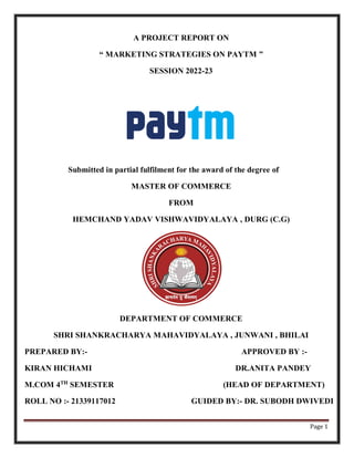 Page 1
A PROJECT REPORT ON
“ MARKETING STRATEGIES ON PAYTM ”
SESSION 2022-23
Submitted in partial fulfilment for the award of the degree of
MASTER OF COMMERCE
FROM
HEMCHAND YADAV VISHWAVIDYALAYA , DURG (C.G)
DEPARTMENT OF COMMERCE
SHRI SHANKRACHARYA MAHAVIDYALAYA , JUNWANI , BHILAI
PREPARED BY:- APPROVED BY :-
KIRAN HICHAMI DR.ANITA PANDEY
M.COM 4TH
SEMESTER (HEAD OF DEPARTMENT)
ROLL NO :- 21339117012 GUIDED BY:- DR. SUBODH DWIVEDI
 