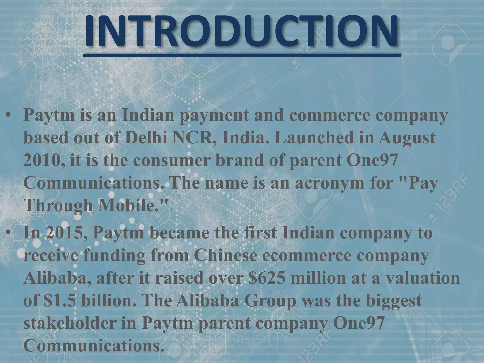 INTRODUCTION
• Paytm is an Indian payment and commerce company
based out of Delhi NCR, India. Launched in August
2010, it is the consumer brand of parent One97
Communications. The name is an acronym for "Pay
Through Mobile."
• In 2015, Paytm became the first Indian company to
receive funding from Chinese ecommerce company
Alibaba, after it raised over $625 million at a valuation
of $1.5 billion. The Alibaba Group was the biggest
stakeholder in Paytm parent company One97
Communications.
 