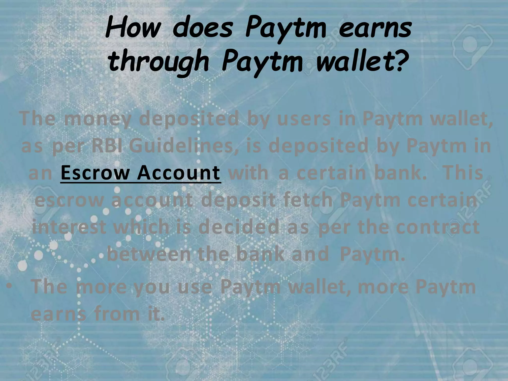 How does Paytm earns
through Paytm wallet?
The money deposited by users in Paytm wallet,
as per RBI Guidelines, is deposited by Paytm in
an Escrow Account with a certain bank. This
escrow account deposit fetch Paytm certain
interest which is decided as per the contract
between the bank and Paytm.
• The more you use Paytm wallet, more Paytm
earns from it.
 