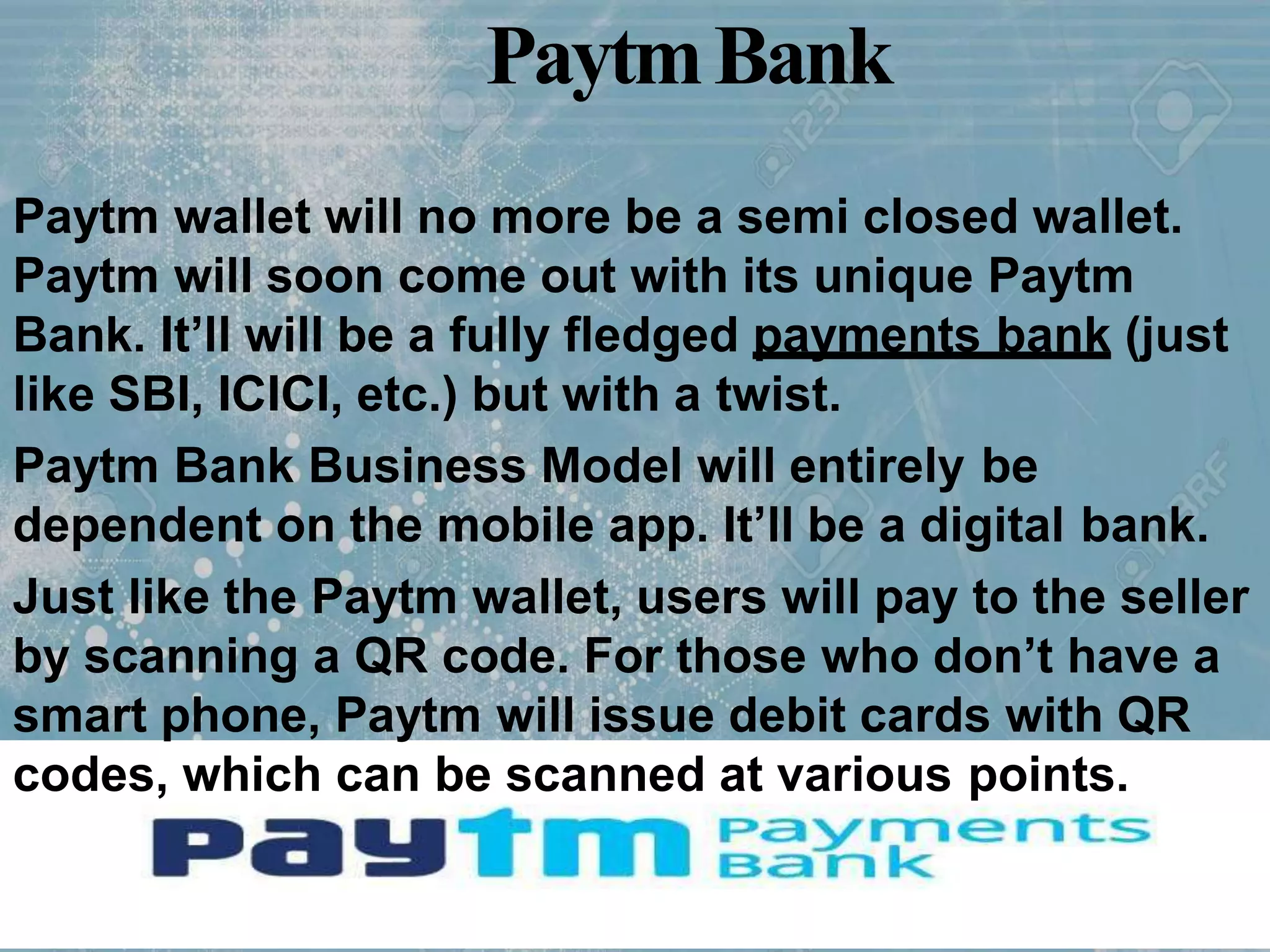PaytmBank
Paytm wallet will no more be a semi closed wallet.
Paytm will soon come out with its unique Paytm
Bank. It’ll will be a fully fledged payments bank (just
like SBI, ICICI, etc.) but with a twist.
Paytm Bank Business Model will entirely be
dependent on the mobile app. It’ll be a digital bank.
Just like the Paytm wallet, users will pay to the seller
by scanning a QR code. For those who don’t have a
smart phone, Paytm will issue debit cards with QR
codes, which can be scanned at various points.
 