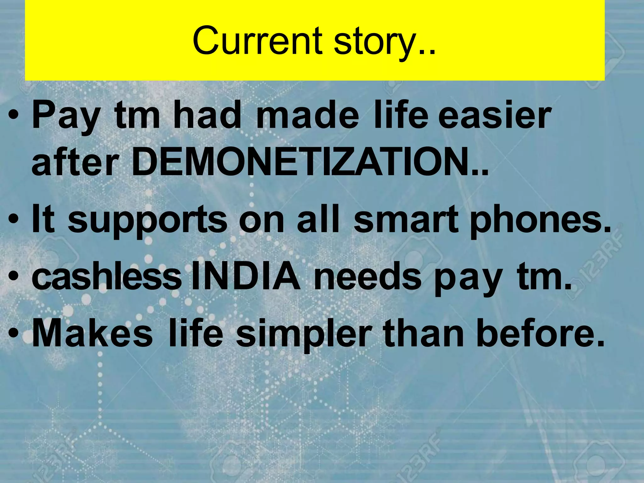 Current story..
• Pay tm had made life easier
after DEMONETIZATION..
• It supports on all smart phones.
• cashless INDIA needs pay tm.
• Makes life simpler than before.
 