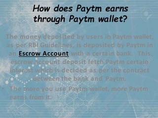 How does Paytm earns
through Paytm wallet?
The money deposited by users in Paytm wallet,
as per RBI Guidelines, is deposited by Paytm in
an Escrow Account with a certain bank. This
escrow account deposit fetch Paytm certain
interest which is decided as per the contract
between the bank and Paytm.
• The more you use Paytm wallet, more Paytm
earns from it.
 