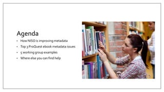Agenda
• How NISO is improving metadata
• Top 3 ProQuest ebook metadata issues
• 5 working group examples
• Where else you can find help
 
