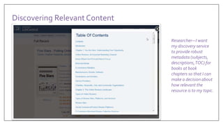 Researcher—I want
my discovery service
to provide robust
metadata (subjects,
descriptions,TOC) for
books at book
chapters so that I can
make a decision about
how relevant the
resource is to my topic.
Discovering Relevant Content
 