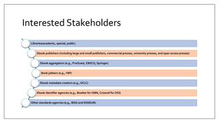 Interested Stakeholders
Libraries(academic, special, public)
Ebook publishers (including large and small publishers, commercial presses, university presses, and open access presses)
Ebook aggregators (e.g., ProQuest, EBSCO, Springer)
Book jobbers (e.g.,YBP)
Ebook metadata creators (e.g., OCLC)
Ebook identifier agencies (e.g., Bowker for ISBN, Crossref for DOI)
Other standards agencies (e.g., BISG and EDItEUR)
 