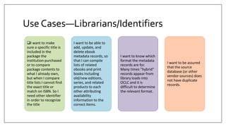 Use Cases—Librarians/Identifiers
I want to make
sure a specific title is
included in the
package the
institution purchased
or to compare
package contents to
what I already own,
but when I compare
title lists I cannot find
the exact title or
match on ISBN. So I
need other identifier
in order to recognize
the title
I want to be able to
add, update, and
delete ebook
metadata records, so
that I can compile
lists of related
ebooks and print
books including
old/new editions,
series, and related
products to each
other attributing
availability
information to the
correct items.
I want to know which
format the metadata
records are for.
Many times "hybrid"
records appear from
library loads into
OCLC and it is
difficult to determine
the relevant format.
I want to be assured
that the source
database (or other
vendor sources) does
not have duplicate
records.
 