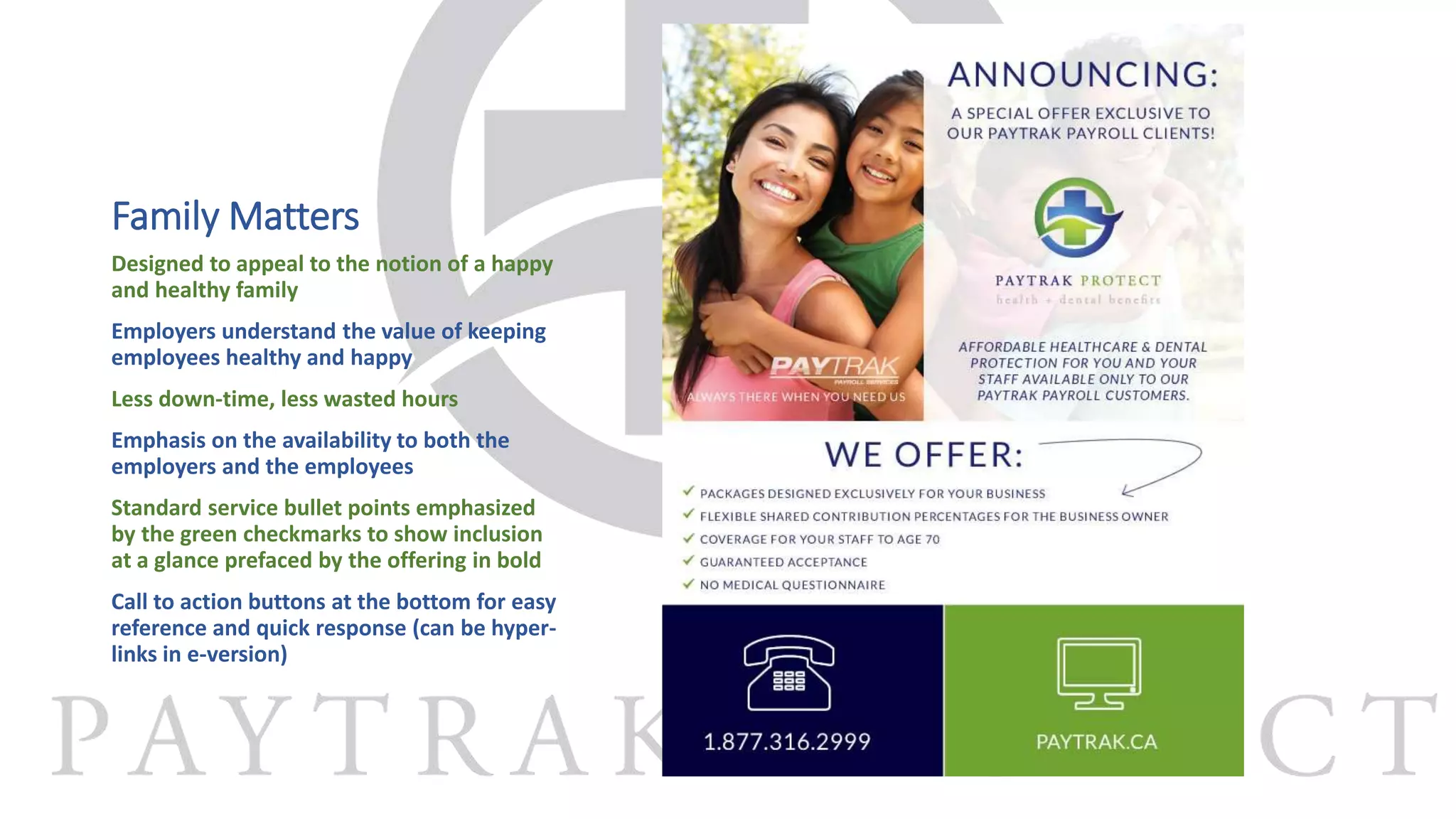 Family Matters
Designed to appeal to the notion of a happy
and healthy family
Employers understand the value of keeping
employees healthy and happy
Less down-time, less wasted hours
Emphasis on the availability to both the
employers and the employees
Standard service bullet points emphasized
by the green checkmarks to show inclusion
at a glance prefaced by the offering in bold
Call to action buttons at the bottom for easy
reference and quick response (can be hyper-
links in e-version)
 