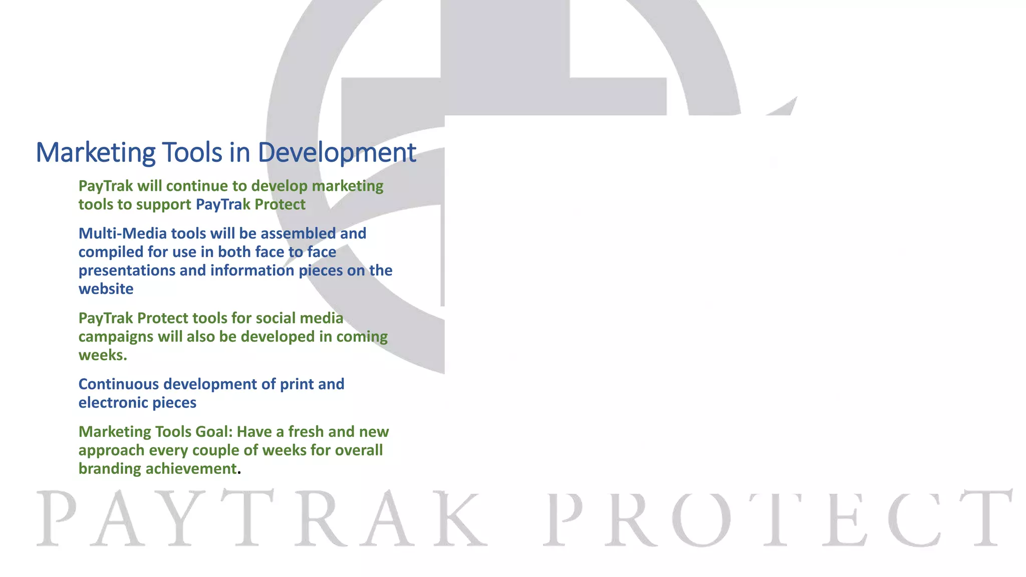 Marketing Tools in Development
PayTrak will continue to develop marketing
tools to support PayTrak Protect
Multi-Media tools will be assembled and
compiled for use in both face to face
presentations and information pieces on the
website
PayTrak Protect tools for social media
campaigns will also be developed in coming
weeks.
Continuous development of print and
electronic pieces
Marketing Tools Goal: Have a fresh and new
approach every couple of weeks for overall
branding achievement.
 