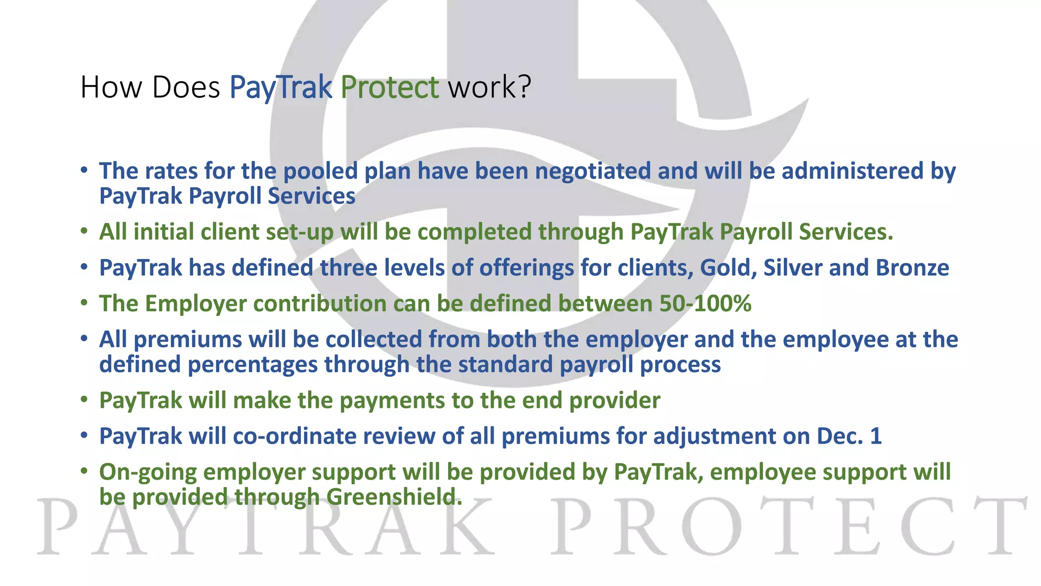 How Does PayTrak Protect work?
• The rates for the pooled plan have been negotiated and will be administered by
PayTrak Payroll Services
• All initial client set-up will be completed through PayTrak Payroll Services.
• PayTrak has defined three levels of offerings for clients, Gold, Silver and Bronze
• The Employer contribution can be defined between 50-100%
• All premiums will be collected from both the employer and the employee at the
defined percentages through the standard payroll process
• PayTrak will make the payments to the end provider
• PayTrak will co-ordinate review of all premiums for adjustment on Dec. 1
• On-going employer support will be provided by PayTrak, employee support will
be provided through Greenshield.
 