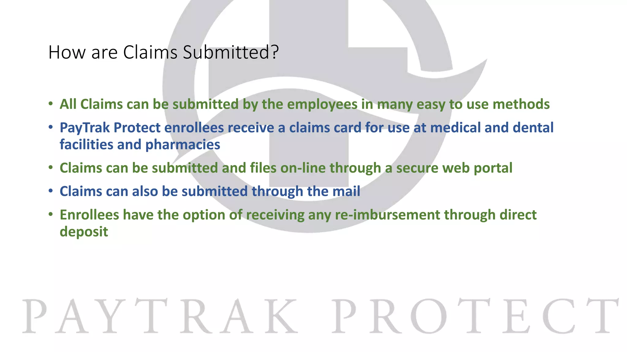 How are Claims Submitted?
• All Claims can be submitted by the employees in many easy to use methods
• PayTrak Protect enrollees receive a claims card for use at medical and dental
facilities and pharmacies
• Claims can be submitted and files on-line through a secure web portal
• Claims can also be submitted through the mail
• Enrollees have the option of receiving any re-imbursement through direct
deposit
 