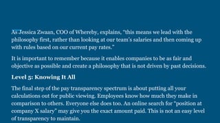 As Jessica Zwaan, COO of Whereby, explains, “this means we lead with the
philosophy first, rather than looking at our team’s salaries and then coming up
with rules based on our current pay rates.”
It is important to remember because it enables companies to be as fair and
objective as possible and create a philosophy that is not driven by past decisions.
Level 5: Knowing It All
The final step of the pay transparency spectrum is about putting all your
calculations out for public viewing. Employees know how much they make in
comparison to others. Everyone else does too. An online search for “position at
company X salary” may give you the exact amount paid. This is not an easy level
of transparency to maintain.
 