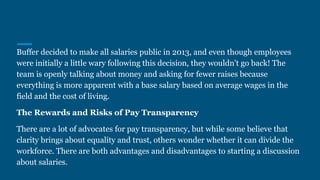 Buffer decided to make all salaries public in 2013, and even though employees
were initially a little wary following this decision, they wouldn't go back! The
team is openly talking about money and asking for fewer raises because
everything is more apparent with a base salary based on average wages in the
field and the cost of living.
The Rewards and Risks of Pay Transparency
There are a lot of advocates for pay transparency, but while some believe that
clarity brings about equality and trust, others wonder whether it can divide the
workforce. There are both advantages and disadvantages to starting a discussion
about salaries.
 