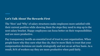 Let’s Talk About The Rewards First
The ‘How’ and ‘Why’ of salary structures make employees more satisfied with
their current position while showing them the steps they need to step up to the
next salary bracket. Happy employees can focus better on their responsibilities
and are more productive.
Pay transparency instills an essential level of trust in your organization. When
people know why they earn what they do, they’re more likely to trust that your
compensation decisions are made strategically and not on an ad-hoc basis. As a
result, 81% of workers say they are more productive when paid fairly.
 