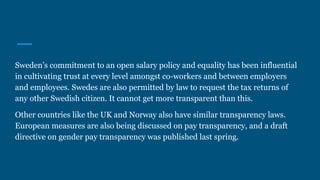 Sweden’s commitment to an open salary policy and equality has been influential
in cultivating trust at every level amongst co-workers and between employers
and employees. Swedes are also permitted by law to request the tax returns of
any other Swedish citizen. It cannot get more transparent than this.
Other countries like the UK and Norway also have similar transparency laws.
European measures are also being discussed on pay transparency, and a draft
directive on gender pay transparency was published last spring.
 