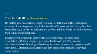 The Flip Side Of Pay Transparency
No matter how rationalized, employees may feel bitter about their colleagues'
earnings. Some employees may feel uncomfortable knowing their salary is public
knowledge. 27% of the respondents to a survey said they would not like to discuss
their compensation publicly.
Employees who suddenly discover they are “underpaid” become more
dissatisfied with their employer and more likely to depart. They may be
uncomfortable collaborating with colleagues who earn more, and projects could
slow down. Ultimately, good employees may leave your company if they feel
undervalued.
 