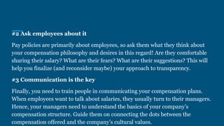 #2 Ask employees about it
Pay policies are primarily about employees, so ask them what they think about
your compensation philosophy and desires in this regard! Are they comfortable
sharing their salary? What are their fears? What are their suggestions? This will
help you finalize (and reconsider maybe) your approach to transparency.
#3 Communication is the key
Finally, you need to train people in communicating your compensation plans.
When employees want to talk about salaries, they usually turn to their managers.
Hence, your managers need to understand the basics of your company’s
compensation structure. Guide them on connecting the dots between the
compensation offered and the company’s cultural values.
 