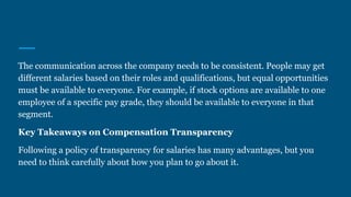 The communication across the company needs to be consistent. People may get
different salaries based on their roles and qualifications, but equal opportunities
must be available to everyone. For example, if stock options are available to one
employee of a specific pay grade, they should be available to everyone in that
segment.
Key Takeaways on Compensation Transparency
Following a policy of transparency for salaries has many advantages, but you
need to think carefully about how you plan to go about it.
 