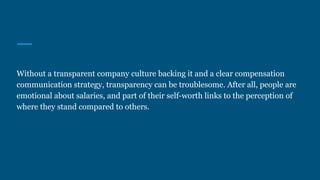 Without a transparent company culture backing it and a clear compensation
communication strategy, transparency can be troublesome. After all, people are
emotional about salaries, and part of their self-worth links to the perception of
where they stand compared to others.
 