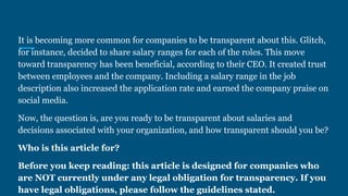 It is becoming more common for companies to be transparent about this. Glitch,
for instance, decided to share salary ranges for each of the roles. This move
toward transparency has been beneficial, according to their CEO. It created trust
between employees and the company. Including a salary range in the job
description also increased the application rate and earned the company praise on
social media.
Now, the question is, are you ready to be transparent about salaries and
decisions associated with your organization, and how transparent should you be?
Who is this article for?
Before you keep reading: this article is designed for companies who
are NOT currently under any legal obligation for transparency. If you
have legal obligations, please follow the guidelines stated.
 