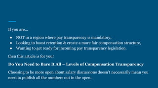 If you are...
● NOT in a region where pay transparency is mandatory,
● Looking to boost retention & create a more fair compensation structure,
● Wanting to get ready for incoming pay transparency legislation.
then this article is for you!
Do You Need to Bare It All – Levels of Compensation Transparency
Choosing to be more open about salary discussions doesn’t necessarily mean you
need to publish all the numbers out in the open.
 