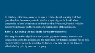 At this level, it becomes crucial to have a reliable benchmarking tool that
provides data from companies in similar stages of growth. It will allow
companies to have trustworthy and unbiased information, but this will also
reassure employees on the validity and seriousness of the approach.
Level 3: Knowing the rationale for salary decisions
This step is another significant one toward pay transparency. One-on-one
discussions about the policies and the reasoning for different salaries can be held
open. Employers must be available to discuss why they can or can’t match
salaries being paid by another company.
 