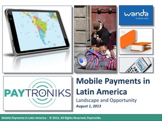 Mobile Payments in
Latin America
Landscape and Opportunity
August 1, 2013
Mobile Payments in Latin America - © 2013, All Rights Reserved, Paytroniks

 