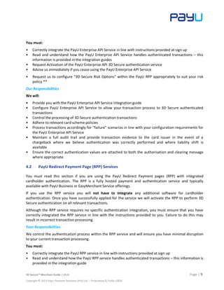 3D Secure™ Merchant Guide | V1.6 Page | 9
Copyright © 2013 PayU Payment Solutions (Pty) Ltd. – Proprietary & Public E&OE
You must:
• Correctly integrate the PayU Enterprise API Service in line with instructions provided at sign up
• Read and understand how the PayU Enterprise API Service handles authenticated transactions – this
information is provided in the integration guides
• Request Activation of the PayU Enterprise API 3D Secure authentication service
• Advise us immediately if you cease using the PayU Enterprise API Service
• Request us to configure “3D Secure Risk Options” within the PayU RPP appropriately to suit your risk
policy **
Our Responsibilities
We will:
• Provide you with the PayU Enterprise API Service integration guide
• Configure PayU Enterprise API Service to allow your transaction process to 3D Secure authenticated
transactions
• Control the processing of 3D Secure authentication transactions
• Adhere to relevant card scheme policies
• Process transactions accordingly for “failure” scenarios in line with your configuration requirements for
the PayU Enterprise API Service
• Maintain a full audit trail and provide transaction evidence to the card issuer in the event of a
chargeback where we believe authentication was correctly performed and where liability shift is
available
• Ensure the correct authentication values are attached to both the authorisation and clearing message
where appropriate.
4.2 PayU Redirect Payment Page (RPP) Services
You must read this section if you are using the PayU Redirect Payment pages (RPP) with integrated
cardholder authentication. The RPP is a fully hosted payment and authentication service and typically
available with PayU Business or EasyMerchant Service offerings.
If you use the RPP service you will not have to integrate any additional software for cardholder
authentication. Once you have successfully applied for the service we will activate the RPP to perform 3D
Secure authentication on all relevant transactions.
Although the RPP service requires no specific authentication integration, you must ensure that you have
correctly integrated the RPP service in line with the instructions provided to you. Failure to do this may
result in incorrect transaction processing.
Your Responsibilities
We control the authentication process within the RPP service and will ensure you have minimal disruption
to your current transaction processing.
You must:
• Correctly integrate the PayU RPP service in line with instructions provided at sign up
• Read and understand how the PayU RPP service handles authenticated transactions – this information is
provided in the integration guide
 