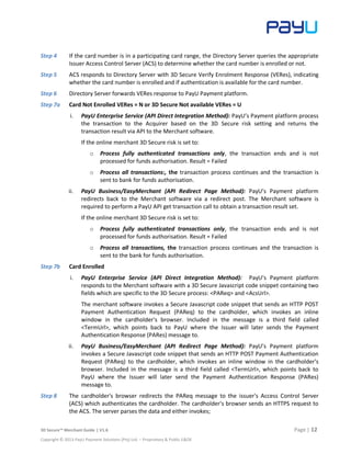 3D Secure™ Merchant Guide | V1.6 Page | 12
Copyright © 2013 PayU Payment Solutions (Pty) Ltd. – Proprietary & Public E&OE
Step 4 If the card number is in a participating card range, the Directory Server queries the appropriate
Issuer Access Control Server (ACS) to determine whether the card number is enrolled or not.
Step 5 ACS responds to Directory Server with 3D Secure Verify Enrolment Response (VERes), indicating
whether the card number is enrolled and if authentication is available for the card number.
Step 6 Directory Server forwards VERes response to PayU Payment platform.
Step 7a Card Not Enrolled VERes = N or 3D Secure Not available VERes = U
i. PayU Enterprise Service (API Direct Integration Method): PayU’s Payment platform process
the transaction to the Acquirer based on the 3D Secure risk setting and returns the
transaction result via API to the Merchant software.
If the online merchant 3D Secure risk is set to:
o Process fully authenticated transactions only, the transaction ends and is not
processed for funds authorisation. Result = Failed
o Process all transactions:, the transaction process continues and the transaction is
sent to bank for funds authorisation.
ii. PayU Business/EasyMerchant (API Redirect Page Method): PayU’s Payment platform
redirects back to the Merchant software via a redirect post. The Merchant software is
required to perform a PayU API get transaction call to obtain a transaction result set.
If the online merchant 3D Secure risk is set to:
o Process fully authenticated transactions only, the transaction ends and is not
processed for funds authorisation. Result = Failed
o Process all transactions, the transaction process continues and the transaction is
sent to the bank for funds authorisation.
Step 7b Card Enrolled
i. PayU Enterprise Service (API Direct Integration Method): PayU’s Payment platform
responds to the Merchant software with a 3D Secure Javascript code snippet containing two
fields which are specific to the 3D Secure process: <PAReq> and <AcsUrl>.
The merchant software invokes a Secure Javascript code snippet that sends an HTTP POST
Payment Authentication Request (PAReq) to the cardholder, which invokes an inline
window in the cardholder's browser. Included in the message is a third field called
<TermUrl>, which points back to PayU where the Issuer will later sends the Payment
Authentication Response (PARes) message to.
ii. PayU Business/EasyMerchant (API Redirect Page Method): PayU’s Payment platform
invokes a Secure Javascript code snippet that sends an HTTP POST Payment Authentication
Request (PAReq) to the cardholder, which invokes an inline window in the cardholder's
browser. Included in the message is a third field called <TermUrl>, which points back to
PayU where the Issuer will later send the Payment Authentication Response (PARes)
message to.
Step 8 The cardholder's browser redirects the PAReq message to the issuer's Access Control Server
(ACS) which authenticates the cardholder. The cardholder's browser sends an HTTPS request to
the ACS. The server parses the data and either invokes;
 