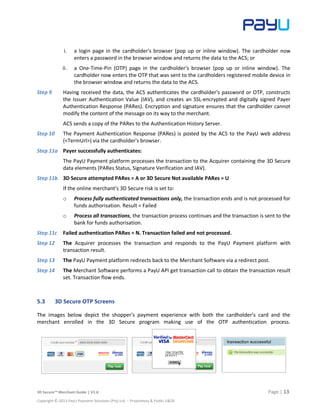 3D Secure™ Merchant Guide | V1.6 Page | 13
Copyright © 2013 PayU Payment Solutions (Pty) Ltd. – Proprietary & Public E&OE
i. a login page in the cardholder's browser (pop up or inline window). The cardholder now
enters a password in the browser window and returns the data to the ACS; or
ii. a One-Time-Pin (OTP) page in the cardholder's browser (pop up or inline window). The
cardholder now enters the OTP that was sent to the cardholders registered mobile device in
the browser window and returns the data to the ACS.
Step 9 Having received the data, the ACS authenticates the cardholder's password or OTP, constructs
the Issuer Authentication Value (IAV), and creates an SSL-encrypted and digitally signed Payer
Authentication Response (PARes). Encryption and signature ensures that the cardholder cannot
modify the content of the message on its way to the merchant.
ACS sends a copy of the PARes to the Authentication History Server.
Step 10 The Payment Authentication Response (PARes) is posted by the ACS to the PayU web address
(<TermUrl>) via the cardholder's browser.
Step 11a Payer successfully authenticates:
The PayU Payment platform processes the transaction to the Acquirer containing the 3D Secure
data elements (PARes Status, Signature Verification and IAV).
Step 11b 3D Secure attempted PARes = A or 3D Secure Not available PARes = U
If the online merchant’s 3D Secure risk is set to:
o Process fully authenticated transactions only, the transaction ends and is not processed for
funds authorisation. Result = Failed
o Process all transactions, the transaction process continues and the transaction is sent to the
bank for funds authorisation.
Step 11c Failed authentication PARes = N. Transaction failed and not processed.
Step 12 The Acquirer processes the transaction and responds to the PayU Payment platform with
transaction result.
Step 13 The PayU Payment platform redirects back to the Merchant Software via a redirect post.
Step 14 The Merchant Software performs a PayU API get transaction call to obtain the transaction result
set. Transaction flow ends.
5.3 3D Secure OTP Screens
The images below depict the shopper's payment experience with both the cardholder’s card and the
merchant enrolled in the 3D Secure program making use of the OTP authentication process.
 