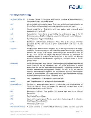 3D Secure™ Merchant Guide | V1.6 Page | 16
Copyright © 2013 PayU Payment Solutions (Pty) Ltd. – Proprietary & Public E&OE
Glossary & Terminology
3D Secure, 3DS or 3D 3 Domain Secure. E-commerce environment including Acquirers/Merchants,
Issuers/cardholders and Card Schemes.
AAV Accountholder Authentication Value. This is the unique reference generated by
MasterCard and Maestro card issuers to prove authentication took place.
ACS Access Control Server. This is the card Issuer system used to record which
cardholders are registered.
AHS Authentication History Serve is operated by Visa and stores a copy of the 3D
Secure transaction data for use by Visa, Acquirers and Issuers in case of a dispute.
API PayU Application Programme Interface.
CAVV Cardholder Authentication Verification Value. This is the unique reference
generated by Visa card issuers to prove authentication took place or was
attempted.
Acquirer The Acquirer is the bank of the merchant. It is in the acquirer's interest that all e-
commerce transactions between the cardholder and the merchant are 3D Secure
enabled. The Acquirer is responsible for encouraging the merchants to enrol for
the 3D Secure service and assigns and manages merchant IDs, passwords, or
certificates needed to authenticate the merchants in the system. The Acquirer
therefore determines the Merchant’s eligibility to participate in the 3D Secure
process or not.
Cardholder The 3D Secure process starts with the cardholder (shopper) when he/she makes an
online purchase. To the cardholder, the 3D Secure transaction is almost
transparent and not very different from an ordinary e-commerce transaction. At
checkout, when he/she enters payment card data and clicks to pay, the software
verifies if the cardholder is registered and if so starts the 3D secure authentication
process. In response to the Purchase Authentication Page, the cardholder provides
authentication information such as a password or OTP.
CRReq Card Range Request. 3D Secure Protocol message type.
CRRes Card Range Response. 3D Secure Protocol message type.
Directory Server The Directory Server determines whether a card number is participating in the 3D
Secure process and directs the request for cardholder authentication to the
appropriate ACS or responds directly.
ECI E-commerce Indicator. This provides the security level used in an internet
transaction.
HPP PayU Hosted Payment Page.
IAV Issuer Authentication Value. This is a generic term that corresponds to either the
Visa CAVV or MasterCard AAV.
ISP Internet Service Provider.
MasterCard Directory A system operated by MasterCard that determines whether a specific issuer and
 