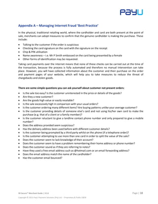 3D Secure™ Merchant Guide | V1.6 Page | 18
Copyright © 2013 PayU Payment Solutions (Pty) Ltd. – Proprietary & Public E&OE
Appendix A – Managing Internet Fraud ‘Best Practice’
In the physical, traditional retailing world, where the cardholder and card are both present at the point of
sale, merchants can adopt measures to confirm that the genuine cardholder is making the purchase. These
include:
 Talking to the customer if the order is suspicious
 Checking the card signature on the card with the signature on the receipt
 Chip & PIN utilisation
 Name awareness – i.e. Mr P Smith embossed on the card being presented by a female
 Other forms of identification may be requested.
Taking card payments over the internet means that none of these checks can be carried out at the time of
the transaction, because the process is fully automated and therefore no manual intervention can take
place. However, you will have collected information about the customer and their purchase on the order
and payment pages of your website, which will help you to take measures to reduce the threat of
chargebacks and stolen goods.
There are some simple questions you can ask yourself about customer not present orders:
 Is the sale too easy? Is the customer uninterested in the price or details of the goods?
 Are they a new customer?
 Are the goods high value or easily resalable?
 Is the sale excessively high in comparison with your usual orders?
 Is the customer ordering many different items? Are buying patterns unlike your average customer?
 Is the customer providing details of someone else’s card and not using his/her own card to make the
purchase (e.g. that of a client or a family member)?
 Is the customer reluctant to give a landline contact phone number and only prepared to give a mobile
number?
 Does the address provided seem suspicious?
 Has the delivery address been used before with different customer details?
 Is the customer being prompted by a third party whilst on the phone (if a telephone order)?
 Is the customer attempting to use more than one card in order to split the value of the sale?
 Does the customer seem to lack knowledge of their account?
 Does the customer seem to have a problem remembering their home address or phone number?
 Does the customer sound as if they are referring to notes?
 Have they used a free email address such as @hotmail.com or an email forwarding address?
 Does the email address match the name of the cardholder?
 Has the customer email bounced?
 