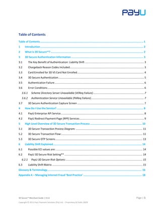 3D Secure™ Merchant Guide | V1.6 Page | 1
Copyright © 2013 PayU Payment Solutions (Pty) Ltd. – Proprietary & Public E&OE
Table of Contents
Table of Contents........................................................................................................................................ 1
1 Introduction........................................................................................................................................ 2
2 What is 3D Secure™? .......................................................................................................................... 2
3 3D Secure Authentication Information ............................................................................................... 3
3.1 The Key Benefit of Authentication: Liability Shift .............................................................................. 3
3.2 Chargeback Reason Codes Included.................................................................................................. 3
3.3 Card Enrolled for 3D VS Card Not Enrolled........................................................................................ 4
3.4 3D Secure Authentication................................................................................................................. 5
3.5 Authentication Failure...................................................................................................................... 6
3.6 Error Conditions ............................................................................................................................... 6
3.6.1 Scheme Directory Server Unavailable (VEReq Failure)................................................................... 7
3.6.2 Authentication Service Unavailable (PAReq Failure)...................................................................... 7
3.7 3D Secure Authentication Capture Screen ........................................................................................ 7
4 How Do I Use the Service? .................................................................................................................. 8
4.1 PayU Enterprise API Service.............................................................................................................. 8
4.2 PayU Redirect Payment Page (RPP) Services..................................................................................... 9
5 High Level Overview of 3D Secure Transaction Process .................................................................... 10
5.1 3D Secure Transaction Process Diagram: ........................................................................................ 11
5.2 3D Secure Transaction Flow:........................................................................................................... 11
5.3 3D Secure OTP Screens................................................................................................................... 13
6 Liability Shift Explained..................................................................................................................... 14
6.1 Possible ECI values are: .................................................................................................................. 14
6.2 PayU 3D Secure Risk Setting** ....................................................................................................... 14
6.2.1 PayU 3D Secure Risk Options:..................................................................................................... 15
6.3 Liability Shift Matrix ....................................................................................................................... 15
Glossary & Terminology ............................................................................................................................ 16
Appendix A – Managing Internet Fraud ‘Best Practice’ ............................................................................. 18
 