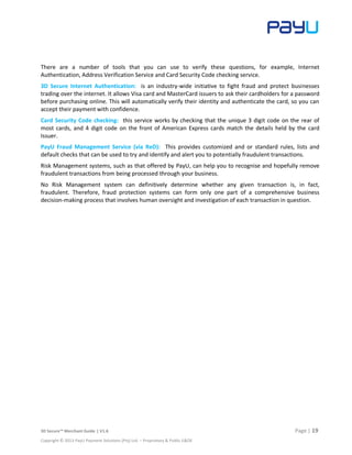 3D Secure™ Merchant Guide | V1.6 Page | 19
Copyright © 2013 PayU Payment Solutions (Pty) Ltd. – Proprietary & Public E&OE
There are a number of tools that you can use to verify these questions, for example, Internet
Authentication, Address Verification Service and Card Security Code checking service.
3D Secure Internet Authentication: is an industry-wide initiative to fight fraud and protect businesses
trading over the internet. It allows Visa card and MasterCard issuers to ask their cardholders for a password
before purchasing online. This will automatically verify their identity and authenticate the card, so you can
accept their payment with confidence.
Card Security Code checking: this service works by checking that the unique 3 digit code on the rear of
most cards, and 4 digit code on the front of American Express cards match the details held by the card
Issuer.
PayU Fraud Management Service (via ReD): This provides customized and or standard rules, lists and
default checks that can be used to try and identify and alert you to potentially fraudulent transactions.
Risk Management systems, such as that offered by PayU, can help you to recognise and hopefully remove
fraudulent transactions from being processed through your business.
No Risk Management system can definitively determine whether any given transaction is, in fact,
fraudulent. Therefore, fraud protection systems can form only one part of a comprehensive business
decision-making process that involves human oversight and investigation of each transaction in question.
 